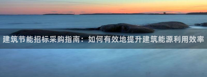 e尊国际的手机登录网站：建筑节能招标采购指南：如何有效地提升建筑能源利用效率